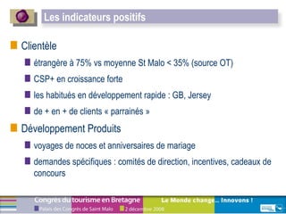 Clientèle étrangère à 75% vs moyenne St Malo < 35% (source OT) CSP+ en croissance forte les habitués en développement rapide : GB, Jersey  de + en + de clients « parrainés » Développement Produits voyages de noces et anniversaires de mariage demandes spécifiques : comités de direction, incentives, cadeaux de concours Les indicateurs positifs  