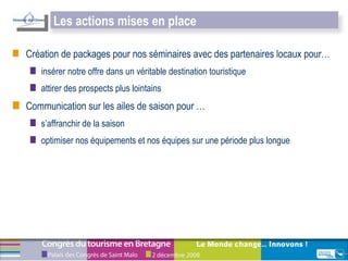 Création de packages pour nos séminaires avec des partenaires locaux pour…  insérer notre offre dans un véritable destination touristique  attirer des prospects plus lointains Communication sur les ailes de saison pour … s’affranchir de la saison  optimiser nos équipements et nos équipes sur une période plus longue Les actions mises en place 