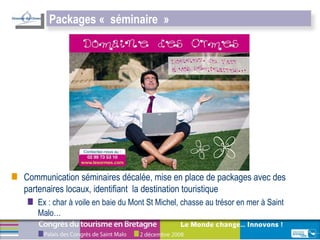 Communication séminaires décalée, mise en place de packages avec des partenaires locaux, identifiant  la destination touristique Ex : char à voile en baie du Mont St Michel, chasse au trésor en mer à Saint Malo… Packages « séminaire » 