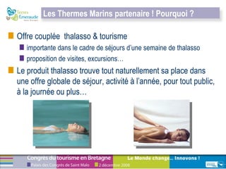 Offre couplée  thalasso & tourisme importante dans le cadre de séjours d’une semaine de thalasso proposition de visites, excursions… Le produit thalasso trouve tout naturellement sa place dans une offre globale de séjour, activité à l’année, pour tout public, à la journée ou plus… Les Thermes Marins partenaire ! Pourquoi ?  