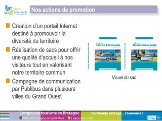 Création d’un portail Internet destiné à promouvoir la diversité du territoire  Réalisation de sacs pour offrir une qualité d’accueil à nos visiteurs tout en valorisant notre territoire commun  Campagne de communication par Publibus dans plusieurs villes du Grand Ouest Visuel du sac Nos actions de promotion 