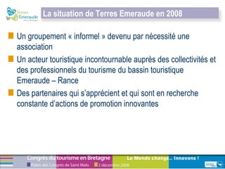 Un groupement « informel » devenu par nécessité une association  Un acteur touristique incontournable auprès des collectivités et des professionnels du tourisme du bassin touristique Emeraude – Rance Des partenaires qui s’apprécient et qui sont en recherche constante d’actions de promotion innovantes La situation de Terres Emeraude en 2008 