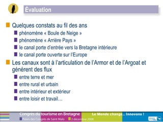 Quelques constats au fil des ans  phénomène « Boule de Neige » phénomène « Arrière Pays » le canal porte d’entrée vers la Bretagne intérieure le canal porte ouverte sur l’Europe Les canaux sont à l’articulation de l’Armor et de l’Argoat et génèrent des flux  entre terre et mer  entre rural et urbain  entre intérieur et extérieur  entre loisir et travail…  Évaluation 