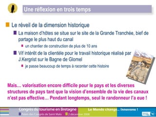 Le réveil de la dimension historique La maison d’hôtes se situe sur le site de la Grande Tranchée, bief de partage le plus haut du canal  un chantier de construction de plus de 10 ans  Vif intérêt de la clientèle pour le travail historique réalisé par J.Kergrist sur le Bagne de Glomel  je passe beaucoup de temps à raconter cette histoire Mais… valorisation encore difficile pour le pays et les diverses structures de pays tant que la vision d’ensemble de la vie des canaux n’est pas effective… Pendant longtemps, seul le randonneur l’a eue ! Une réflexion en trois temps  