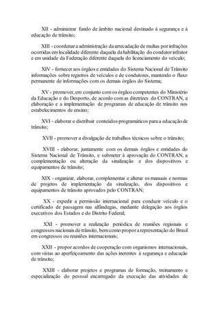 XII - administrar fundo de âmbito nacional destinado à segurança e à
educação de trânsito;
XIII - coordenara administração daarrecadação de multas porinfrações
ocorridas em localidade diferente daquela dahabilitação do condutorinfrator
e em unidade da Federação diferente daquela do licenciamento do veículo;
XIV - fornecer aos órgãos e entidades do Sistema Nacional de Trânsito
informações sobre registros de veículos e de condutores, mantendo o fluxo
permanente de informações com os demais órgãos do Sistema;
XV - promover, em conjunto com os órgãos competentes do Ministério
da Educação e do Desporto, de acordo com as diretrizes do CONTRAN, a
elaboração e a implementação de programas de educação de trânsito nos
estabelecimentos de ensino;
XVI - elaborar e distribuir conteúdos programáticos para a educação de
trânsito;
XVII - promover a divulgação de trabalhos técnicos sobre o trânsito;
XVIII - elaborar, juntamente com os demais órgãos e entidades do
Sistema Nacional de Trânsito, e submeter à aprovação do CONTRAN, a
complementação ou alteração da sinalização e dos dispositivos e
equipamentos de trânsito;
XIX - organizar, elaborar, complementar e alterar os manuais e normas
de projetos de implementação da sinalização, dos dispositivos e
equipamentos de trânsito aprovados pelo CONTRAN;
XX - expedir a permissão internacional para conduzir veículo e o
certificado de passagem nas alfândegas, mediante delegação aos órgãos
executivos dos Estados e do Distrito Federal;
XXI - promover a realização periódica de reuniões regionais e
congressos nacionais de trânsito, bem como proporarepresentação do Brasil
em congressos ou reuniões internacionais;
XXII - propor acordos de cooperação com organismos internacionais,
com vistas ao aperfeiçoamento das ações inerentes à segurança e educação
de trânsito;
XXIII - elaborar projetos e programas de formação, treinamento e
especialização do pessoal encarregado da execução das atividades de
 