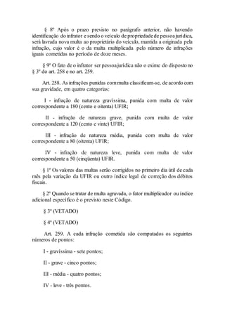 § 8º Após o prazo previsto no parágrafo anterior, não havendo
identificação do infrator e sendo o veículo de propriedadede pessoajurídica,
será lavrada nova multa ao proprietário do veículo, mantida a originada pela
infração, cujo valor é o da multa multiplicada pelo número de infrações
iguais cometidas no período de doze meses.
§ 9º O fato de o infrator ser pessoajurídica não o exime do disposto no
§ 3º do art. 258 e no art. 259.
Art. 258. As infrações punidas commulta classificam-se, de acordo com
sua gravidade, em quatro categorias:
I - infração de natureza gravíssima, punida com multa de valor
correspondente a 180 (cento e oitenta) UFIR;
II - infração de natureza grave, punida com multa de valor
correspondente a 120 (cento e vinte) UFIR;
III - infração de natureza média, punida com multa de valor
correspondente a 80 (oitenta) UFIR;
IV - infração de natureza leve, punida com multa de valor
correspondente a 50 (cinqüenta) UFIR.
§ 1º Os valores das multas serão corrigidos no primeiro dia útil de cada
mês pela variação da UFIR ou outro índice legal de correção dos débitos
fiscais.
§ 2º Quando se tratar de multa agravada, o fator multiplicador ou índice
adicional específico é o previsto neste Código.
§ 3º (VETADO)
§ 4º (VETADO)
Art. 259. A cada infração cometida são computados os seguintes
números de pontos:
I - gravíssima - sete pontos;
II - grave - cinco pontos;
III - média - quatro pontos;
IV - leve - três pontos.
 