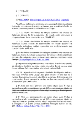§ 1º (VETADO)
§ 2º (VETADO)
§ 3o (VETADO). (Incluído pela Lei nº 12.619, de 2012) (Vigência)
Art. 260. As multas serão impostas e arrecadadas pelo órgão ou entidade
de trânsito com circunscrição sobre a via onde haja ocorrido a infração, de
acordo com a competência estabelecida neste Código.
§ 1º As multas decorrentes de infração cometida em unidade da
Federação diversa da do licenciamento do veículo serão arrecadadas e
compensadas na forma estabelecida pelo CONTRAN.
§ 2º As multas decorrentes de infração cometida em unidade da
Federação diversa daquela do licenciamento do veículo poderão ser
comunicadas ao órgão ou entidade responsável pelo seu licenciamento, que
providenciará a notificação.
§ 3º As multas decorrentes de infração cometida em unidade da
Federação diversa daquela do licenciamento do veículo poderão sercobradas
no ato da autuação, sem prejuízo dos recursos previstos neste
Código. (Revogado pela Lei nº 9.602, de 1998)
§ 4º Quando a infração for cometida com veículo licenciado no exterior,
em trânsito no território nacional, a multa respectiva deverá ser paga antes
de sua saída do País, respeitado o princípio de reciprocidade.
Art. 261. A penalidade de suspensão do direito de dirigir será aplicada,
nos casos previstos neste Código, pelo prazo mínimo de um mês até o
máximo deum ano e, no caso dereincidência no período dedozemeses, pelo
prazo mínimo de seis meses até o máximo de dois anos, segundo critérios
estabelecidos pelo CONTRAN.
§ 1º Além dos casos previstos em outros artigos deste Código e
excetuados aqueles especificados no art. 263, a suspensão do direito de
dirigir será aplicada sempreque o infrator atingir a contagem devinte pontos,
prevista no art. 259.
§ 1o Além dos casos previstos em outros artigos deste Código e
excetuados aqueles especificados no art. 263, a suspensão do direito de
dirigir será aplicada quando o infrator atingir, no período de 12(doze)meses,
a contagem de 20 (vinte) pontos, conforme pontuação indicada no art.
259. (Redação dada pela Lei nº 12.547, de 2011)
 
