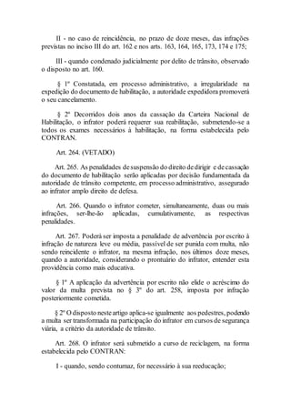 II - no caso de reincidência, no prazo de doze meses, das infrações
previstas no inciso III do art. 162 e nos arts. 163, 164, 165, 173, 174 e 175;
III - quando condenado judicialmente por delito de trânsito, observado
o disposto no art. 160.
§ 1º Constatada, em processo administrativo, a irregularidade na
expedição do documento de habilitação, a autoridade expedidora promoverá
o seu cancelamento.
§ 2º Decorridos dois anos da cassação da Carteira Nacional de
Habilitação, o infrator poderá requerer sua reabilitação, submetendo-se a
todos os exames necessários à habilitação, na forma estabelecida pelo
CONTRAN.
Art. 264. (VETADO)
Art. 265. As penalidades desuspensão do direito dedirigir e decassação
do documento de habilitação serão aplicadas por decisão fundamentada da
autoridade de trânsito competente, em processo administrativo, assegurado
ao infrator amplo direito de defesa.
Art. 266. Quando o infrator cometer, simultaneamente, duas ou mais
infrações, ser-lhe-ão aplicadas, cumulativamente, as respectivas
penalidades.
Art. 267. Poderá ser imposta a penalidade de advertência por escrito à
infração de natureza leve ou média, passível de ser punida com multa, não
sendo reincidente o infrator, na mesma infração, nos últimos doze meses,
quando a autoridade, considerando o prontuário do infrator, entender esta
providência como mais educativa.
§ 1º A aplicação da advertência por escrito não elide o acréscimo do
valor da multa prevista no § 3º do art. 258, imposta por infração
posteriormente cometida.
§ 2º O disposto nesteartigo aplica-se igualmente aos pedestres, podendo
a multa ser transformada na participação do infrator em cursos de segurança
viária, a critério da autoridade de trânsito.
Art. 268. O infrator será submetido a curso de reciclagem, na forma
estabelecida pelo CONTRAN:
I - quando, sendo contumaz, for necessário à sua reeducação;
 