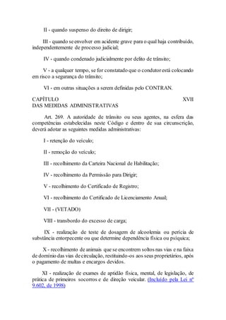 II - quando suspenso do direito de dirigir;
III - quando seenvolver em acidente grave para o qual haja contribuído,
independentemente de processo judicial;
IV - quando condenado judicialmente por delito de trânsito;
V - a qualquer tempo, se for constatado que o condutorestá colocando
em risco a segurança do trânsito;
VI - em outras situações a serem definidas pelo CONTRAN.
CAPÍTULO XVII
DAS MEDIDAS ADMINISTRATIVAS
Art. 269. A autoridade de trânsito ou seus agentes, na esfera das
competências estabelecidas neste Código e dentro de sua circunscrição,
deverá adotar as seguintes medidas administrativas:
I - retenção do veículo;
II - remoção do veículo;
III - recolhimento da Carteira Nacional de Habilitação;
IV - recolhimento da Permissão para Dirigir;
V - recolhimento do Certificado de Registro;
VI - recolhimento do Certificado de Licenciamento Anual;
VII - (VETADO)
VIII - transbordo do excesso de carga;
IX - realização de teste de dosagem de alcoolemia ou perícia de
substância entorpecente ou que determine dependência física ou psíquica;
X - recolhimento de animais que se encontrem soltos nas vias e na faixa
de domínio das vias decirculação, restituindo-os aos seus proprietários, após
o pagamento de multas e encargos devidos.
XI - realização de exames de aptidão física, mental, de legislação, de
prática de primeiros socorros e de direção veicular. (Incluído pela Lei nº
9.602, de 1998)
 