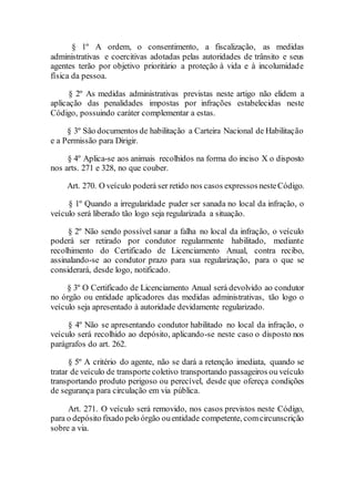 § 1º A ordem, o consentimento, a fiscalização, as medidas
administrativas e coercitivas adotadas pelas autoridades de trânsito e seus
agentes terão por objetivo prioritário a proteção à vida e à incolumidade
física da pessoa.
§ 2º As medidas administrativas previstas neste artigo não elidem a
aplicação das penalidades impostas por infrações estabelecidas neste
Código, possuindo caráter complementar a estas.
§ 3º São documentos de habilitação a Carteira Nacional de Habilitação
e a Permissão para Dirigir.
§ 4º Aplica-se aos animais recolhidos na forma do inciso X o disposto
nos arts. 271 e 328, no que couber.
Art. 270. O veículo poderá ser retido nos casos expressos nesteCódigo.
§ 1º Quando a irregularidade puder ser sanada no local da infração, o
veículo será liberado tão logo seja regularizada a situação.
§ 2º Não sendo possível sanar a falha no local da infração, o veículo
poderá ser retirado por condutor regularmente habilitado, mediante
recolhimento do Certificado de Licenciamento Anual, contra recibo,
assinalando-se ao condutor prazo para sua regularização, para o que se
considerará, desde logo, notificado.
§ 3º O Certificado de Licenciamento Anual será devolvido ao condutor
no órgão ou entidade aplicadores das medidas administrativas, tão logo o
veículo seja apresentado à autoridade devidamente regularizado.
§ 4º Não se apresentando condutor habilitado no local da infração, o
veículo será recolhido ao depósito, aplicando-se neste caso o disposto nos
parágrafos do art. 262.
§ 5º A critério do agente, não se dará a retenção imediata, quando se
tratar de veículo de transporte coletivo transportando passageiros ou veículo
transportando produto perigoso ou perecível, desde que ofereça condições
de segurança para circulação em via pública.
Art. 271. O veículo será removido, nos casos previstos neste Código,
para o depósito fixado pelo órgão ouentidade competente, comcircunscrição
sobre a via.
 