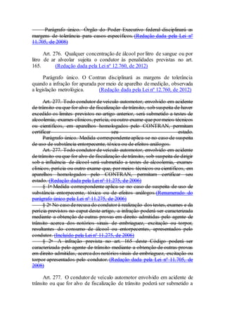 Parágrafo único. Órgão do Poder Executivo federal disciplinará as
margens de tolerância para casos específicos. (Redação dada pela Lei nº
11.705, de 2008)
Art. 276. Qualquer concentração de álcool por litro de sangue ou por
litro de ar alveolar sujeita o condutor às penalidades previstas no art.
165. (Redação dada pela Lei nº 12.760, de 2012)
Parágrafo único. O Contran disciplinará as margens de tolerância
quando a infração for apurada por meio de aparelho de medição, observada
a legislação metrológica. (Redação dada pela Lei nº 12.760, de 2012)
Art. 277. Todo condutor de veículo automotor, envolvido em acidente
de trânsito ou que for alvo de fiscalização de trânsito, sob suspeita de haver
excedido os limites previstos no artigo anterior, será submetido a testes de
alcoolemia, exames clínicos, perícia, ououtro exame que pormeios técnicos
ou científicos, em aparelhos homologados pelo CONTRAN, permitam
certificar seu estado.
Parágrafo único. Medida correspondente aplica-se no caso de suspeita
de uso de substância entorpecente, tóxica ou de efeitos análogos.
Art. 277. Todo condutor de veículo automotor, envolvido em acidente
de trânsito ou que for alvo de fiscalização de trânsito, sob suspeita de dirigir
sob a influência de álcool será submetido a testes de alcoolemia, exames
clínicos, perícia ou outro exame que, por meios técnicos ou científicos, em
aparelhos homologados pelo CONTRAN, permitam certificar seu
estado. (Redação dada pela Lei nº 11.275, de 2006)
§ 1o Medida correspondente aplica-se no caso de suspeita de uso de
substância entorpecente, tóxica ou de efeitos análogos.(Renumerado do
parágrafo único pela Lei nº 11.275, de 2006)
§ 2o No caso derecusa do condutorà realização dos testes, exames e da
perícia previstos no caput deste artigo, a infração poderá ser caracterizada
mediante a obtenção de outras provas em direito admitidas pelo agente de
trânsito acerca dos notórios sinais de embriaguez, excitação ou torpor,
resultantes do consumo de álcool ou entorpecentes, apresentados pelo
condutor. (Incluído pela Lei nº 11.275, de 2006)
§ 2o A infração prevista no art. 165 deste Código poderá ser
caracterizada pelo agente de trânsito mediante a obtenção de outras provas
em direito admitidas, acercados notórios sinais de embriaguez, excitação ou
torpor apresentados pelo condutor. (Redação dada pela Lei nº 11.705, de
2008)
Art. 277. O condutor de veículo automotor envolvido em acidente de
trânsito ou que for alvo de fiscalização de trânsito poderá ser submetido a
 