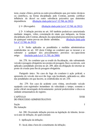 teste, exame clínico, perícia ou outro procedimento que, por meios técnicos
ou científicos, na forma disciplinada pelo Contran, permita certificar
influência de álcool ou outra substância psicoativa que determine
dependência. (Redação dada pela Lei nº 12.760, de 2012)
§ 1o (Revogado). (Redação dada pela Lei nº 12.760, de 2012)
§ 2o A infração prevista no art. 165 também poderá ser caracterizada
mediante imagem, vídeo, constatação de sinais que indiquem, na forma
disciplinada pelo Contran, alteração da capacidadepsicomotoraouprodução
de quaisquer outras provas em direito admitidas. (Redação dada pela
Lei nº 12.760, de 2012)
§ 3o Serão aplicadas as penalidades e medidas administrativas
estabelecidas no art. 165 deste Código ao condutor que se recusar a se
submeter a qualquer dos procedimentos previstos no caput deste
artigo. (Incluído pela Lei nº 11.705, de 2008)
Art. 278. Ao condutor que se evadir da fiscalização, não submetendo
veículo à pesagem obrigatória nos pontos de pesagem, fixos ou móveis, será
aplicada a penalidade prevista no art. 209, além da obrigação de retornar ao
ponto de evasão para fim de pesagem obrigatória.
Parágrafo único. No caso de fuga do condutor à ação policial, a
apreensão do veículo dar-se-á tão logo seja localizado, aplicando-se, além
das penalidades em que incorre, as estabelecidas no art. 210.
Art. 279. Em caso de acidente com vítima, envolvendo veículo
equipado com registrador instantâneo de velocidade e tempo, somente o
perito oficial encarregado do levantamento pericial poderáretirar o disco ou
unidade armazenadora do registro.
CAPÍTULO XVIII
DO PROCESSO ADMINISTRATIVO
Seção I
Da Autuação
Art. 280. Ocorrendo infração prevista na legislação de trânsito, lavrar-
se-á auto de infração, do qual constará:
I - tipificação da infração;
II - local, data e hora do cometimento da infração;
 