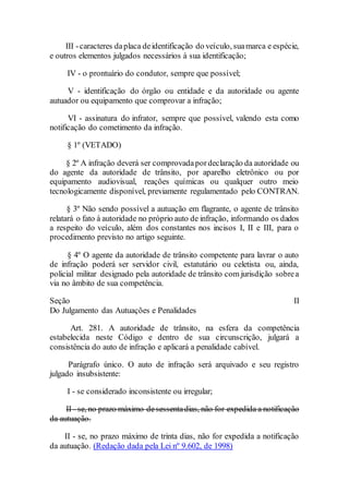 III -caracteres daplaca deidentificação do veículo, suamarca e espécie,
e outros elementos julgados necessários à sua identificação;
IV - o prontuário do condutor, sempre que possível;
V - identificação do órgão ou entidade e da autoridade ou agente
autuador ou equipamento que comprovar a infração;
VI - assinatura do infrator, sempre que possível, valendo esta como
notificação do cometimento da infração.
§ 1º (VETADO)
§ 2º A infração deverá ser comprovadapordeclaração da autoridade ou
do agente da autoridade de trânsito, por aparelho eletrônico ou por
equipamento audiovisual, reações químicas ou qualquer outro meio
tecnologicamente disponível, previamente regulamentado pelo CONTRAN.
§ 3º Não sendo possível a autuação em flagrante, o agente de trânsito
relatará o fato à autoridade no próprio auto de infração, informando os dados
a respeito do veículo, além dos constantes nos incisos I, II e III, para o
procedimento previsto no artigo seguinte.
§ 4º O agente da autoridade de trânsito competente para lavrar o auto
de infração poderá ser servidor civil, estatutário ou celetista ou, ainda,
policial militar designado pela autoridade de trânsito com jurisdição sobrea
via no âmbito de sua competência.
Seção II
Do Julgamento das Autuações e Penalidades
Art. 281. A autoridade de trânsito, na esfera da competência
estabelecida neste Código e dentro de sua circunscrição, julgará a
consistência do auto de infração e aplicará a penalidade cabível.
Parágrafo único. O auto de infração será arquivado e seu registro
julgado insubsistente:
I - se considerado inconsistente ou irregular;
II - se, no prazo máximo desessentadias, não for expedida a notificação
da autuação.
II - se, no prazo máximo de trinta dias, não for expedida a notificação
da autuação. (Redação dada pela Lei nº 9.602, de 1998)
 