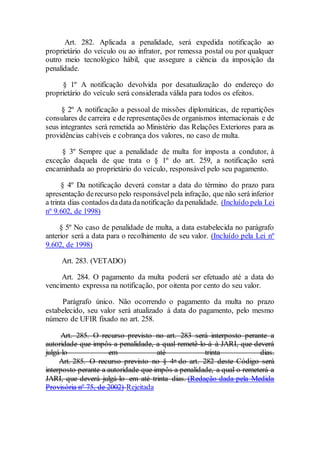 Art. 282. Aplicada a penalidade, será expedida notificação ao
proprietário do veículo ou ao infrator, por remessa postal ou por qualquer
outro meio tecnológico hábil, que assegure a ciência da imposição da
penalidade.
§ 1º A notificação devolvida por desatualização do endereço do
proprietário do veículo será considerada válida para todos os efeitos.
§ 2º A notificação a pessoal de missões diplomáticas, de repartições
consulares de carreira e de representações de organismos internacionais e de
seus integrantes será remetida ao Ministério das Relações Exteriores para as
providências cabíveis e cobrança dos valores, no caso de multa.
§ 3º Sempre que a penalidade de multa for imposta a condutor, à
exceção daquela de que trata o § 1º do art. 259, a notificação será
encaminhada ao proprietário do veículo, responsável pelo seu pagamento.
§ 4º Da notificação deverá constar a data do término do prazo para
apresentação derecurso pelo responsávelpela infração, que não será inferior
a trinta dias contados dadatadanotificação dapenalidade. (Incluído pela Lei
nº 9.602, de 1998)
§ 5º No caso de penalidade de multa, a data estabelecida no parágrafo
anterior será a data para o recolhimento de seu valor. (Incluído pela Lei nº
9.602, de 1998)
Art. 283. (VETADO)
Art. 284. O pagamento da multa poderá ser efetuado até a data do
vencimento expressa na notificação, por oitenta por cento do seu valor.
Parágrafo único. Não ocorrendo o pagamento da multa no prazo
estabelecido, seu valor será atualizado à data do pagamento, pelo mesmo
número de UFIR fixado no art. 258.
Art. 285. O recurso previsto no art. 283 será interposto perante a
autoridade que impôs a penalidade, a qual remetê-lo-á à JARI, que deverá
julgá-lo em até trinta dias.
Art. 285. O recurso previsto no § 4o do art. 282 deste Código será
interposto perante a autoridade que impôs a penalidade, a qual o remeterá a
JARI, que deverá julgá-lo em até trinta dias. (Redação dada pela Medida
Provisória nº 75, de 2002) Rejeitada
 