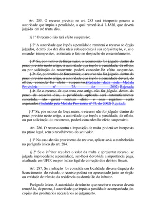 Art. 285. O recurso previsto no art. 283 será interposto perante a
autoridade que impôs a penalidade, a qual remetê-lo-á à JARI, que deverá
julgá-lo em até trinta dias.
§ 1º O recurso não terá efeito suspensivo.
§ 2º A autoridade que impôs a penalidade remeterá o recurso ao órgão
julgador, dentro dos dez dias úteis subseqüentes à sua apresentação, e, se o
entender intempestivo, assinalará o fato no despacho de encaminhamento.
§ 3º Se, por motivo de força maior, o recurso não for julgado dentro do
prazo previsto neste artigo, a autoridade que impôs a penalidade, de ofício,
ou por solicitação do recorrente, poderá conceder-lhe efeito suspensivo.
§ 3o Se, pormotivo de forçamaior, o recurso não for julgado dentro do
prazo previsto neste artigo, a autoridade que impôs a penalidade deverá, de
ofício, conceder-lhe efeito suspensivo.(Redação dada pela Medida
Provisória nº 75, de 2002) Rejeitada
§ 4o Se o recurso de que trata este artigo não for julgado dentro do
prazo de sessenta dias, a penalidade aplicada será automaticamente
cancelada, não gerará nenhum efeito e seus registros serão
arquivados.(Incluído pela Medida Provisória nº 75, de 2002) Rejeitada
§ 3º Se, por motivo de força maior, o recurso não for julgado dentro do
prazo previsto neste artigo, a autoridade que impôs a penalidade, de ofício,
ou por solicitação do recorrente, poderá conceder-lhe efeito suspensivo.
Art. 286. O recurso contra a imposição de multa poderá ser interposto
no prazo legal, sem o recolhimento do seu valor.
§ 1º No caso de não provimento do recurso, aplicar-se-á o estabelecido
no parágrafo único do art. 284.
§ 2º Se o infrator recolher o valor da multa e apresentar recurso, se
julgada improcedente a penalidade, ser-lhe-á devolvida a importância paga,
atualizada em UFIR ou por índice legal de correção dos débitos fiscais.
Art. 287. Se a infração for cometida em localidade diversa daquela do
licenciamento do veículo, o recurso poderá ser apresentado junto ao órgão
ou entidade de trânsito da residência ou domicílio do infrator.
Parágrafo único. A autoridade de trânsito que receber o recurso deverá
remetê-lo, de pronto, à autoridade que impôs a penalidade acompanhado das
cópias dos prontuários necessários ao julgamento.
 
