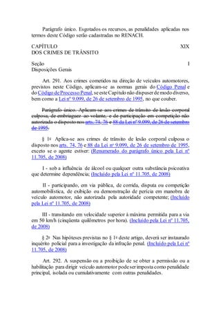Parágrafo único. Esgotados os recursos, as penalidades aplicadas nos
termos deste Código serão cadastradas no RENACH.
CAPÍTULO XIX
DOS CRIMES DE TRÂNSITO
Seção I
Disposições Gerais
Art. 291. Aos crimes cometidos na direção de veículos automotores,
previstos neste Código, aplicam-se as normas gerais do Código Penal e
do Código deProcesso Penal, seesteCapítulo não dispuserdemodo diverso,
bem como a Lei nº 9.099, de 26 de setembro de 1995, no que couber.
Parágrafo único. Aplicam-se aos crimes de trânsito de lesão corporal
culposa, de embriaguez ao volante, e de participação em competição não
autorizada o disposto nos arts. 74, 76 e 88 da Lei nº 9.099, de 26 de setembro
de 1995.
§ 1o Aplica-se aos crimes de trânsito de lesão corporal culposa o
disposto nos arts. 74, 76 e 88 da Lei no 9.099, de 26 de setembro de 1995,
exceto se o agente estiver: (Renumerado do parágrafo único pela Lei nº
11.705, de 2008)
I - sob a influência de álcool ou qualquer outra substância psicoativa
que determine dependência; (Incluído pela Lei nº 11.705, de 2008)
II - participando, em via pública, de corrida, disputa ou competição
automobilística, de exibição ou demonstração de perícia em manobra de
veículo automotor, não autorizada pela autoridade competente; (Incluído
pela Lei nº 11.705, de 2008)
III - transitando em velocidade superior à máxima permitida para a via
em 50 km/h (cinqüenta quilômetros por hora). (Incluído pela Lei nº 11.705,
de 2008)
§ 2o Nas hipóteses previstas no § 1o deste artigo, deverá ser instaurado
inquérito policial para a investigação da infração penal. (Incluído pela Lei nº
11.705, de 2008)
Art. 292. A suspensão ou a proibição de se obter a permissão ou a
habilitação para dirigir veículo automotor podeserimposta como penalidade
principal, isolada ou cumulativamente com outras penalidades.
 