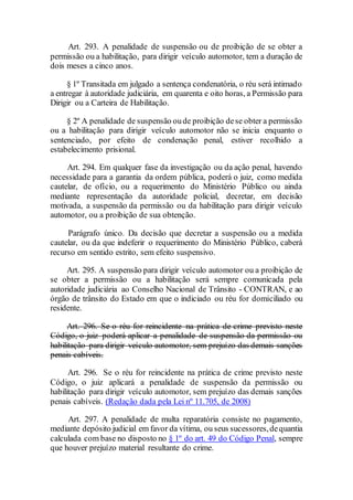 Art. 293. A penalidade de suspensão ou de proibição de se obter a
permissão ou a habilitação, para dirigir veículo automotor, tem a duração de
dois meses a cinco anos.
§ 1º Transitada em julgado a sentença condenatória, o réu será intimado
a entregar à autoridade judiciária, em quarenta e oito horas, a Permissão para
Dirigir ou a Carteira de Habilitação.
§ 2º A penalidade de suspensão oude proibição dese obter a permissão
ou a habilitação para dirigir veículo automotor não se inicia enquanto o
sentenciado, por efeito de condenação penal, estiver recolhido a
estabelecimento prisional.
Art. 294. Em qualquer fase da investigação ou da ação penal, havendo
necessidade para a garantia da ordem pública, poderá o juiz, como medida
cautelar, de ofício, ou a requerimento do Ministério Público ou ainda
mediante representação da autoridade policial, decretar, em decisão
motivada, a suspensão da permissão ou da habilitação para dirigir veículo
automotor, ou a proibição de sua obtenção.
Parágrafo único. Da decisão que decretar a suspensão ou a medida
cautelar, ou da que indeferir o requerimento do Ministério Público, caberá
recurso em sentido estrito, sem efeito suspensivo.
Art. 295. A suspensão para dirigir veículo automotor ou a proibição de
se obter a permissão ou a habilitação será sempre comunicada pela
autoridade judiciária ao Conselho Nacional de Trânsito - CONTRAN, e ao
órgão de trânsito do Estado em que o indiciado ou réu for domiciliado ou
residente.
Art. 296. Se o réu for reincidente na prática de crime previsto neste
Código, o juiz poderá aplicar a penalidade de suspensão da permissão ou
habilitação para dirigir veículo automotor, sem prejuízo das demais sanções
penais cabíveis.
Art. 296. Se o réu for reincidente na prática de crime previsto neste
Código, o juiz aplicará a penalidade de suspensão da permissão ou
habilitação para dirigir veículo automotor, sem prejuízo das demais sanções
penais cabíveis. (Redação dada pela Lei nº 11.705, de 2008)
Art. 297. A penalidade de multa reparatória consiste no pagamento,
mediante depósito judicial em favor da vítima, ou seus sucessores,dequantia
calculada com base no disposto no § 1º do art. 49 do Código Penal, sempre
que houver prejuízo material resultante do crime.
 