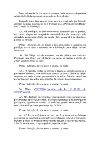 Penas - detenção, de seis meses a um ano e multa, com nova imposição
adicional de idêntico prazo de suspensão ou de proibição.
Parágrafo único. Nas mesmas penas incorre o condenado que deixa de
entregar, no prazo estabelecido no § 1º do art. 293, a Permissão para Dirigir
ou a Carteira de Habilitação.
Art. 308. Participar, na direção de veículo automotor, em via pública,
de corrida, disputa ou competição automobilística não autorizada pela
autoridade competente, desde que resulte dano potencial à incolumidade
pública ou privada:
Penas - detenção, de seis meses a dois anos, multa e suspensão ou
proibição de se obter a permissão ou a habilitação para dirigir veículo
automotor.
Art. 309. Dirigir veículo automotor, em via pública, sem a devida
Permissão para Dirigir ou Habilitação ou, ainda, se cassado o direito de
dirigir, gerando perigo de dano:
Penas - detenção, de seis meses a um ano, ou multa.
Art. 310. Permitir, confiar ou entregar a direção de veículo automotor a
pessoa não habilitada, com habilitação cassada ou com o direito de dirigir
suspenso, ou, ainda, a quem, por seu estado de saúde, física ou mental, ou
por embriaguez, não esteja em condições de conduzi-lo com segurança:
Penas - detenção, de seis meses a um ano, ou multa.
Art. 310-A. (VETADO) (Incluído pela Lei nº 12.619, de
2012) (Vigência)
Art. 311. Trafegar em velocidade incompatível com a segurança nas
proximidades de escolas, hospitais, estações de embarque e desembarque de
passageiros, logradouros estreitos, ou onde haja grande movimentação ou
concentração de pessoas, gerando perigo de dano:
Penas - detenção, de seis meses a um ano, ou multa.
Art. 312. Inovar artificiosamente, em caso de acidente automobilístico
com vítima, na pendência do respectivo procedimento policial preparatório,
inquérito policial ou processopenal, o estado delugar, de coisaoude pessoa,
a fim de induzir a erro o agente policial, o perito, ou juiz:
Penas - detenção, de seis meses a um ano, ou multa.
 