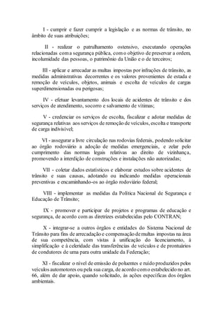 I - cumprir e fazer cumprir a legislação e as normas de trânsito, no
âmbito de suas atribuições;
II - realizar o patrulhamento ostensivo, executando operações
relacionadas coma segurança pública, com o objetivo de preservar a ordem,
incolumidade das pessoas, o patrimônio da União e o de terceiros;
III - aplicar e arrecadar as multas impostas por infrações de trânsito, as
medidas administrativas decorrentes e os valores provenientes de estada e
remoção de veículos, objetos, animais e escolta de veículos de cargas
superdimensionadas ou perigosas;
IV - efetuar levantamento dos locais de acidentes de trânsito e dos
serviços de atendimento, socorro e salvamento de vítimas;
V - credenciar os serviços de escolta, fiscalizar e adotar medidas de
segurança relativas aos serviços de remoção de veículos, escolta e transporte
de carga indivisível;
VI - assegurar a livre circulação nas rodovias federais, podendo solicitar
ao órgão rodoviário a adoção de medidas emergenciais, e zelar pelo
cumprimento das normas legais relativas ao direito de vizinhança,
promovendo a interdição de construções e instalações não autorizadas;
VII - coletar dados estatísticos e elaborar estudos sobre acidentes de
trânsito e suas causas, adotando ou indicando medidas operacionais
preventivas e encaminhando-os ao órgão rodoviário federal;
VIII - implementar as medidas da Política Nacional de Segurança e
Educação de Trânsito;
IX - promover e participar de projetos e programas de educação e
segurança, de acordo com as diretrizes estabelecidas pelo CONTRAN;
X - integrar-se a outros órgãos e entidades do Sistema Nacional de
Trânsito para fins de arrecadação e compensação demultas impostas na área
de sua competência, com vistas à unificação do licenciamento, à
simplificação e à celeridade das transferências de veículos e de prontuários
de condutores de uma para outra unidade da Federação;
XI - fiscalizar o nível de emissão de poluentes e ruído produzidos pelos
veículos automotores ou pela sua carga, de acordo como estabelecido no art.
66, além de dar apoio, quando solicitado, às ações específicas dos órgãos
ambientais.
 