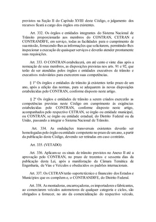 previstos na Seção II do Capítulo XVIII deste Código, o julgamento dos
recursos ficará a cargo dos órgãos ora existentes.
Art. 332. Os órgãos e entidades integrantes do Sistema Nacional de
Trânsito proporcionarão aos membros do CONTRAN, CETRAN e
CONTRANDIFE, em serviço, todas as facilidades para o cumprimento de
suamissão, fornecendo-lhes as informações que solicitarem, permitindo-lhes
inspecionar a execução de quaisquer serviços e deverão atender prontamente
suas requisições.
Art. 333. O CONTRAN estabelecerá, em até cento e vinte dias após a
nomeação de seus membros, as disposições previstas nos arts. 91 e 92, que
terão de ser atendidas pelos órgãos e entidades executivos de trânsito e
executivos rodoviários para exercerem suas competências.
§ 1º Os órgãos e entidades de trânsito já existentes terão prazo de um
ano, após a edição das normas, para se adequarem às novas disposições
estabelecidas pelo CONTRAN, conforme disposto neste artigo.
§ 2º Os órgãos e entidades de trânsito a serem criados exercerão as
competências previstas neste Código em cumprimento às exigências
estabelecidas pelo CONTRAN, conforme disposto neste artigo,
acompanhados pelo respectivo CETRAN, se órgão ou entidade municipal,
ou CONTRAN, se órgão ou entidade estadual, do Distrito Federal ou da
União, passando a integrar o Sistema Nacional de Trânsito.
Art. 334. As ondulações transversais existentes deverão ser
homologadas pelo órgão ouentidade competente no prazo de um ano, a partir
da publicação deste Código, devendo ser retiradas em caso contrário.
Art. 335. (VETADO)
Art. 336. Aplicam-se os sinais de trânsito previstos no Anexo II até a
aprovação pelo CONTRAN, no prazo de trezentos e sessenta dias da
publicação desta Lei, após a manifestação da Câmara Temática de
Engenharia, de Vias e Veículos e obedecidos os padrões internacionais.
Art. 337. Os CETRAN terão suportetécnico e financeiro dos Estados e
Municípios que os compõem e, o CONTRANDIFE, do Distrito Federal.
Art. 338. As montadoras, encarroçadoras, osimportadores efabricantes,
ao comerciarem veículos automotores de qualquer categoria e ciclos, são
obrigados a fornecer, no ato da comercialização do respectivo veículo,
 
