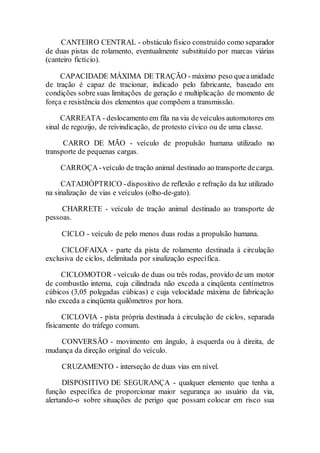 CANTEIRO CENTRAL - obstáculo físico construído como separador
de duas pistas de rolamento, eventualmente substituído por marcas viárias
(canteiro fictício).
CAPACIDADE MÁXIMA DE TRAÇÃO - máximo peso queaunidade
de tração é capaz de tracionar, indicado pelo fabricante, baseado em
condições sobre suas limitações de geração e multiplicação de momento de
força e resistência dos elementos que compõem a transmissão.
CARREATA - deslocamento em fila na via deveículos automotores em
sinal de regozijo, de reivindicação, de protesto cívico ou de uma classe.
CARRO DE MÃO - veículo de propulsão humana utilizado no
transporte de pequenas cargas.
CARROÇA-veículo de tração animal destinado ao transporte decarga.
CATADIÓPTRICO -dispositivo de reflexão e refração da luz utilizado
na sinalização de vias e veículos (olho-de-gato).
CHARRETE - veículo de tração animal destinado ao transporte de
pessoas.
CICLO - veículo de pelo menos duas rodas a propulsão humana.
CICLOFAIXA - parte da pista de rolamento destinada à circulação
exclusiva de ciclos, delimitada por sinalização específica.
CICLOMOTOR - veículo de duas ou três rodas, provido de um motor
de combustão interna, cuja cilindrada não exceda a cinqüenta centímetros
cúbicos (3,05 polegadas cúbicas) e cuja velocidade máxima de fabricação
não exceda a cinqüenta quilômetros por hora.
CICLOVIA - pista própria destinada à circulação de ciclos, separada
fisicamente do tráfego comum.
CONVERSÃO - movimento em ângulo, à esquerda ou à direita, de
mudança da direção original do veículo.
CRUZAMENTO - interseção de duas vias em nível.
DISPOSITIVO DE SEGURANÇA - qualquer elemento que tenha a
função específica de proporcionar maior segurança ao usuário da via,
alertando-o sobre situações de perigo que possam colocar em risco sua
 
