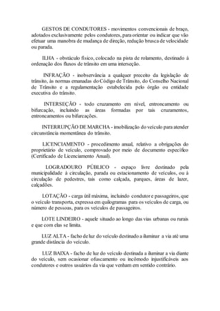 GESTOS DE CONDUTORES - movimentos convencionais de braço,
adotados exclusivamente pelos condutores, para orientar ou indicar que vão
efetuar uma manobra de mudança de direção, redução brusca de velocidade
ou parada.
ILHA - obstáculo físico, colocado na pista de rolamento, destinado à
ordenação dos fluxos de trânsito em uma interseção.
INFRAÇÃO - inobservância a qualquer preceito da legislação de
trânsito, às normas emanadas do Código de Trânsito, do Conselho Nacional
de Trânsito e a regulamentação estabelecida pelo órgão ou entidade
executiva do trânsito.
INTERSEÇÃO - todo cruzamento em nível, entroncamento ou
bifurcação, incluindo as áreas formadas por tais cruzamentos,
entroncamentos ou bifurcações.
INTERRUPÇÃO DE MARCHA - imobilização do veículo para atender
circunstância momentânea do trânsito.
LICENCIAMENTO - procedimento anual, relativo a obrigações do
proprietário de veículo, comprovado por meio de documento específico
(Certificado de Licenciamento Anual).
LOGRADOURO PÚBLICO - espaço livre destinado pela
municipalidade à circulação, parada ou estacionamento de veículos, ou à
circulação de pedestres, tais como calçada, parques, áreas de lazer,
calçadões.
LOTAÇÃO - carga útil máxima, incluindo condutore passageiros, que
o veículo transporta, expressa em quilogramas para os veículos de carga, ou
número de pessoas, para os veículos de passageiros.
LOTE LINDEIRO - aquele situado ao longo das vias urbanas ou rurais
e que com elas se limita.
LUZ ALTA - facho deluz do veículo destinado a iluminar a via até uma
grande distância do veículo.
LUZ BAIXA - facho de luz do veículo destinada a iluminar a via diante
do veículo, sem ocasionar ofuscamento ou incômodo injustificáveis aos
condutores e outros usuários da via que venham em sentido contrário.
 