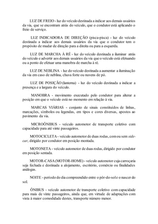 LUZ DE FREIO - luz do veículo destinada a indicar aos demais usuários
da via, que se encontram atrás do veículo, que o condutor está aplicando o
freio de serviço.
LUZ INDICADORA DE DIREÇÃO (pisca-pisca) - luz do veículo
destinada a indicar aos demais usuários da via que o condutor tem o
propósito de mudar de direção para a direita ou para a esquerda.
LUZ DE MARCHA À RÉ - luz do veículo destinada a iluminar atrás
do veículo e advertir aos demais usuários da via que o veículo está efetuando
ou a ponto de efetuar uma manobra de marcha à ré.
LUZ DE NEBLINA - luz do veículo destinada a aumentar a iluminação
da via em caso de neblina, chuva forte ou nuvens de pó.
LUZ DE POSIÇÃO (lanterna) - luz do veículo destinada a indicar a
presença e a largura do veículo.
MANOBRA - movimento executado pelo condutor para alterar a
posição em que o veículo está no momento em relação à via.
MARCAS VIÁRIAS - conjunto de sinais constituídos de linhas,
marcações, símbolos ou legendas, em tipos e cores diversas, apostos ao
pavimento da via.
MICROÔNIBUS - veículo automotor de transporte coletivo com
capacidade para até vinte passageiros.
MOTOCICLETA- veículo automotor de duas rodas, comou sem side-
car, dirigido por condutor em posição montada.
MOTONETA - veículo automotor de duas rodas, dirigido por condutor
em posição sentada.
MOTOR-CASA(MOTOR-HOME) - veículo automotor cuja carroçaria
seja fechada e destinada a alojamento, escritório, comércio ou finalidades
análogas.
NOITE - período do dia compreendido entre o pôr-do-sole o nascer do
sol.
ÔNIBUS - veículo automotor de transporte coletivo com capacidade
para mais de vinte passageiros, ainda que, em virtude de adaptações com
vista à maior comodidade destes, transporte número menor.
 