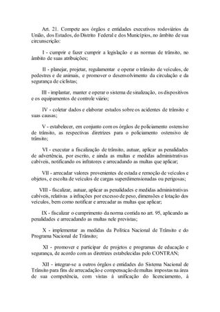 Art. 21. Compete aos órgãos e entidades executivos rodoviários da
União, dos Estados, do Distrito Federal e dos Municípios, no âmbito de sua
circunscrição:
I - cumprir e fazer cumprir a legislação e as normas de trânsito, no
âmbito de suas atribuições;
II - planejar, projetar, regulamentar e operar o trânsito de veículos, de
pedestres e de animais, e promover o desenvolvimento da circulação e da
segurança de ciclistas;
III - implantar, manter e operar o sistema de sinalização, os dispositivos
e os equipamentos de controle viário;
IV - coletar dados e elaborar estudos sobre os acidentes de trânsito e
suas causas;
V - estabelecer, em conjunto com os órgãos de policiamento ostensivo
de trânsito, as respectivas diretrizes para o policiamento ostensivo de
trânsito;
VI - executar a fiscalização de trânsito, autuar, aplicar as penalidades
de advertência, por escrito, e ainda as multas e medidas administrativas
cabíveis, notificando os infratores e arrecadando as multas que aplicar;
VII - arrecadar valores provenientes de estada e remoção de veículos e
objetos, e escolta de veículos de cargas superdimensionadas ou perigosas;
VIII - fiscalizar, autuar, aplicar as penalidades e medidas administrativas
cabíveis, relativas a infrações por excesso de peso, dimensões e lotação dos
veículos, bem como notificar e arrecadar as multas que aplicar;
IX - fiscalizar o cumprimento da norma contida no art. 95, aplicando as
penalidades e arrecadando as multas nele previstas;
X - implementar as medidas da Política Nacional de Trânsito e do
Programa Nacional de Trânsito;
XI - promover e participar de projetos e programas de educação e
segurança, de acordo com as diretrizes estabelecidas pelo CONTRAN;
XII - integrar-se a outros órgãos e entidades do Sistema Nacional de
Trânsito para fins de arrecadação e compensação demultas impostas na área
de sua competência, com vistas à unificação do licenciamento, à
 
