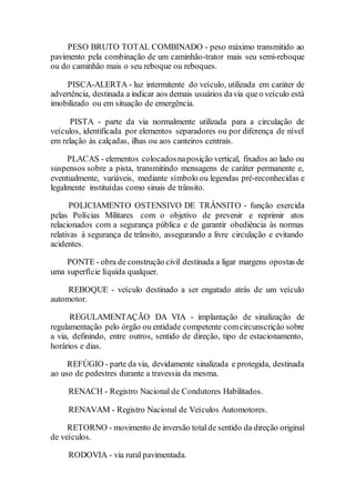 PESO BRUTO TOTAL COMBINADO - peso máximo transmitido ao
pavimento pela combinação de um caminhão-trator mais seu semi-reboque
ou do caminhão mais o seu reboque ou reboques.
PISCA-ALERTA - luz intermitente do veículo, utilizada em caráter de
advertência, destinada a indicar aos demais usuários davia queo veículo está
imobilizado ou em situação de emergência.
PISTA - parte da via normalmente utilizada para a circulação de
veículos, identificada por elementos separadores ou por diferença de nível
em relação às calçadas, ilhas ou aos canteiros centrais.
PLACAS - elementos colocadosnaposição vertical, fixados ao lado ou
suspensos sobre a pista, transmitindo mensagens de caráter permanente e,
eventualmente, variáveis, mediante símbolo ou legendas pré-reconhecidas e
legalmente instituídas como sinais de trânsito.
POLICIAMENTO OSTENSIVO DE TRÂNSITO - função exercida
pelas Polícias Militares com o objetivo de prevenir e reprimir atos
relacionados com a segurança pública e de garantir obediência às normas
relativas à segurança de trânsito, assegurando a livre circulação e evitando
acidentes.
PONTE - obra de construção civil destinada a ligar margens opostas de
uma superfície líquida qualquer.
REBOQUE - veículo destinado a ser engatado atrás de um veículo
automotor.
REGULAMENTAÇÃO DA VIA - implantação de sinalização de
regulamentação pelo órgão ou entidade competente comcircunscrição sobre
a via, definindo, entre outros, sentido de direção, tipo de estacionamento,
horários e dias.
REFÚGIO - parte da via, devidamente sinalizada e protegida, destinada
ao uso de pedestres durante a travessia da mesma.
RENACH - Registro Nacional de Condutores Habilitados.
RENAVAM - Registro Nacional de Veículos Automotores.
RETORNO - movimento de inversão totalde sentido da direção original
de veículos.
RODOVIA - via rural pavimentada.
 