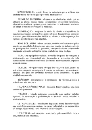 SEMI-REBOQUE - veículo de um ou mais eixos que se apóia na sua
unidade tratora ou é a ela ligado por meio de articulação.
SINAIS DE TRÂNSITO - elementos de sinalização viária que se
utilizam de placas, marcas viárias, equipamentos de controle luminosos,
dispositivos auxiliares, apitos e gestos, destinados exclusivamente a ordenar
ou dirigir o trânsito dos veículos e pedestres.
SINALIZAÇÃO - conjunto de sinais de trânsito e dispositivos de
segurança colocados na via pública com o objetivo de garantir sua utilização
adequada, possibilitando melhor fluidez no trânsito e maior segurança dos
veículos e pedestres que nela circulam.
SONS POR APITO - sinais sonoros, emitidos exclusivamente pelos
agentes da autoridade de trânsito nas vias, para orientar ou indicar o direito
de passagem dos veículos ou pedestres, sobrepondo-se ou completando
sinalização existente no local ou norma estabelecida neste Código.
TARA - peso próprio do veículo, acrescido dos pesos da carroçaria e
equipamento, do combustível, das ferramentas e acessórios, da roda
sobressalente, do extintor de incêndio e do fluido dearrefecimento, expresso
em quilogramas.
TRAILER - reboque ou semi-reboque tipo casa, com duas, quatro, ou
seis rodas, acoplado ou adaptado à traseira de automóvel ou camionete,
utilizado em geral em atividades turísticas como alojamento, ou para
atividades comerciais.
TRÂNSITO - movimentação e imobilização de veículos, pessoas e
animais nas vias terrestres.
TRANSPOSIÇÃO DEFAIXAS - passagem de um veículo de uma faixa
demarcada para outra.
TRATOR - veículo automotor construído para realizar trabalho
agrícola, de construção e pavimentação e tracionar outros veículos e
equipamentos.
ULTRAPASSAGEM - movimento de passar à frente de outro veículo
que se desloca no mesmo sentido, em menor velocidade e na mesma faixa
de tráfego, necessitando sair e retornar à faixa de origem.
UTILITÁRIO - veículo misto caracterizado pela versatilidade do seu
uso, inclusive fora de estrada.
 