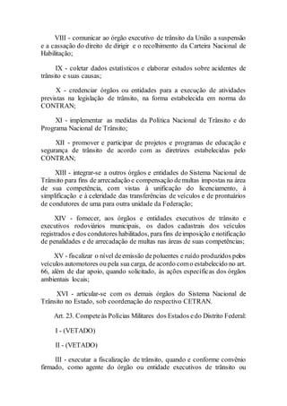 VIII - comunicar ao órgão executivo de trânsito da União a suspensão
e a cassação do direito de dirigir e o recolhimento da Carteira Nacional de
Habilitação;
IX - coletar dados estatísticos e elaborar estudos sobre acidentes de
trânsito e suas causas;
X - credenciar órgãos ou entidades para a execução de atividades
previstas na legislação de trânsito, na forma estabelecida em norma do
CONTRAN;
XI - implementar as medidas da Política Nacional de Trânsito e do
Programa Nacional de Trânsito;
XII - promover e participar de projetos e programas de educação e
segurança de trânsito de acordo com as diretrizes estabelecidas pelo
CONTRAN;
XIII - integrar-se a outros órgãos e entidades do Sistema Nacional de
Trânsito para fins de arrecadação e compensação demultas impostas na área
de sua competência, com vistas à unificação do licenciamento, à
simplificação e à celeridade das transferências de veículos e de prontuários
de condutores de uma para outra unidade da Federação;
XIV - fornecer, aos órgãos e entidades executivos de trânsito e
executivos rodoviários municipais, os dados cadastrais dos veículos
registrados e dos condutores habilitados, para fins deimposição e notificação
de penalidades e de arrecadação de multas nas áreas de suas competências;
XV - fiscalizar o nível deemissão depoluentes e ruído produzidos pelos
veículos automotores ou pela sua carga, de acordo como estabelecido no art.
66, além de dar apoio, quando solicitado, às ações específicas dos órgãos
ambientais locais;
XVI - articular-se com os demais órgãos do Sistema Nacional de
Trânsito no Estado, sob coordenação do respectivo CETRAN.
Art. 23. Competeàs Polícias Militares dos Estados edo Distrito Federal:
I - (VETADO)
II - (VETADO)
III - executar a fiscalização de trânsito, quando e conforme convênio
firmado, como agente do órgão ou entidade executivos de trânsito ou
 