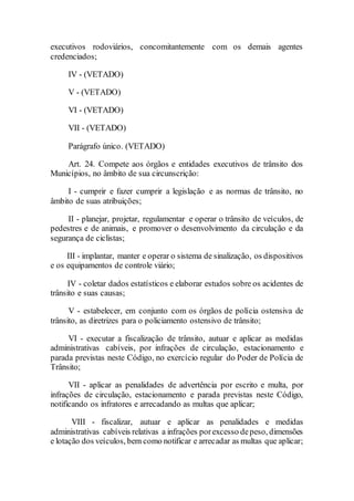 executivos rodoviários, concomitantemente com os demais agentes
credenciados;
IV - (VETADO)
V - (VETADO)
VI - (VETADO)
VII - (VETADO)
Parágrafo único. (VETADO)
Art. 24. Compete aos órgãos e entidades executivos de trânsito dos
Municípios, no âmbito de sua circunscrição:
I - cumprir e fazer cumprir a legislação e as normas de trânsito, no
âmbito de suas atribuições;
II - planejar, projetar, regulamentar e operar o trânsito de veículos, de
pedestres e de animais, e promover o desenvolvimento da circulação e da
segurança de ciclistas;
III - implantar, manter e operar o sistema de sinalização, os dispositivos
e os equipamentos de controle viário;
IV - coletar dados estatísticos e elaborar estudos sobre os acidentes de
trânsito e suas causas;
V - estabelecer, em conjunto com os órgãos de polícia ostensiva de
trânsito, as diretrizes para o policiamento ostensivo de trânsito;
VI - executar a fiscalização de trânsito, autuar e aplicar as medidas
administrativas cabíveis, por infrações de circulação, estacionamento e
parada previstas neste Código, no exercício regular do Poder de Polícia de
Trânsito;
VII - aplicar as penalidades de advertência por escrito e multa, por
infrações de circulação, estacionamento e parada previstas neste Código,
notificando os infratores e arrecadando as multas que aplicar;
VIII - fiscalizar, autuar e aplicar as penalidades e medidas
administrativas cabíveis relativas a infrações porexcesso depeso, dimensões
e lotação dos veículos, bem como notificar e arrecadar as multas que aplicar;
 