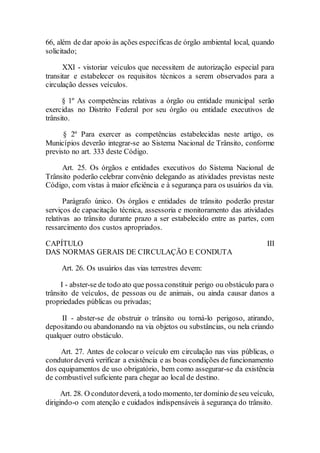 66, além de dar apoio às ações específicas de órgão ambiental local, quando
solicitado;
XXI - vistoriar veículos que necessitem de autorização especial para
transitar e estabelecer os requisitos técnicos a serem observados para a
circulação desses veículos.
§ 1º As competências relativas a órgão ou entidade municipal serão
exercidas no Distrito Federal por seu órgão ou entidade executivos de
trânsito.
§ 2º Para exercer as competências estabelecidas neste artigo, os
Municípios deverão integrar-se ao Sistema Nacional de Trânsito, conforme
previsto no art. 333 deste Código.
Art. 25. Os órgãos e entidades executivos do Sistema Nacional de
Trânsito poderão celebrar convênio delegando as atividades previstas neste
Código, com vistas à maior eficiência e à segurança para os usuários da via.
Parágrafo único. Os órgãos e entidades de trânsito poderão prestar
serviços de capacitação técnica, assessoria e monitoramento das atividades
relativas ao trânsito durante prazo a ser estabelecido entre as partes, com
ressarcimento dos custos apropriados.
CAPÍTULO III
DAS NORMAS GERAIS DE CIRCULAÇÃO E CONDUTA
Art. 26. Os usuários das vias terrestres devem:
I - abster-se de todo ato que possaconstituir perigo ou obstáculo para o
trânsito de veículos, de pessoas ou de animais, ou ainda causar danos a
propriedades públicas ou privadas;
II - abster-se de obstruir o trânsito ou torná-lo perigoso, atirando,
depositando ou abandonando na via objetos ou substâncias, ou nela criando
qualquer outro obstáculo.
Art. 27. Antes de colocar o veículo em circulação nas vias públicas, o
condutordeverá verificar a existência e as boas condições defuncionamento
dos equipamentos de uso obrigatório, bem como assegurar-se da existência
de combustível suficiente para chegar ao local de destino.
Art. 28. O condutordeverá, a todo momento, ter domínio deseu veículo,
dirigindo-o com atenção e cuidados indispensáveis à segurança do trânsito.
 