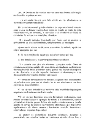 Art. 29. O trânsito de veículos nas vias terrestres abertas à circulação
obedecerá às seguintes normas:
I - a circulação far-se-á pelo lado direito da via, admitindo-se as
exceções devidamente sinalizadas;
II - o condutor deverá guardar distância de segurança lateral e frontal
entre o seu e os demais veículos, bem como em relação ao bordo da pista,
considerando-se, no momento, a velocidade e as condições do local, da
circulação, do veículo e as condições climáticas;
III - quando veículos, transitando por fluxos que se cruzem, se
aproximarem de local não sinalizado, terá preferência de passagem:
a) no caso de apenas um fluxo ser proveniente de rodovia, aquele que
estiver circulando por ela;
b) no caso de rotatória, aquele que estiver circulando por ela;
c) nos demais casos, o que vier pela direita do condutor;
IV - quando uma pista de rolamento comportar várias faixas de
circulação no mesmo sentido, são as da direita destinadas ao deslocamento
dos veículos mais lentos e de maior porte, quando não houver faixa especial
a eles destinada, e as da esquerda, destinadas à ultrapassagem e ao
deslocamento dos veículos de maior velocidade;
V - o trânsito de veículos sobre passeios, calçadas e nos acostamentos,
só poderá ocorrer para que se adentre ou se saia dos imóveis ou áreas
especiais de estacionamento;
VI - os veículos precedidos debatedores terão prioridade de passagem,
respeitadas as demais normas de circulação;
VII - os veículos destinados a socorro de incêndio e salvamento, os de
polícia, os de fiscalização e operação de trânsito e as ambulâncias, além de
prioridade de trânsito, gozam de livre circulação, estacionamento e parada,
quando em serviço de urgência e devidamente identificados pordispositivos
regulamentares de alarme sonoro e iluminação vermelha intermitente,
observadas as seguintes disposições:
a) quando os dispositivos estiverem acionados, indicando a
proximidade dos veículos, todos os condutores deverão deixar livre a
 