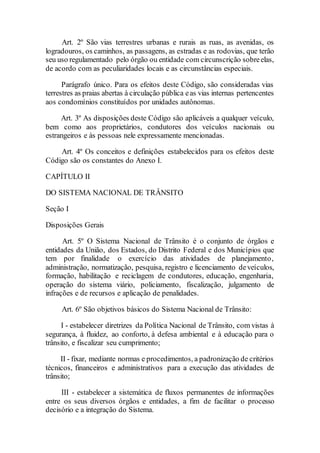 Art. 2º São vias terrestres urbanas e rurais as ruas, as avenidas, os
logradouros, os caminhos, as passagens, as estradas e as rodovias, que terão
seu uso regulamentado pelo órgão ou entidade com circunscrição sobreelas,
de acordo com as peculiaridades locais e as circunstâncias especiais.
Parágrafo único. Para os efeitos deste Código, são consideradas vias
terrestres as praias abertas à circulação pública eas vias internas pertencentes
aos condomínios constituídos por unidades autônomas.
Art. 3º As disposições deste Código são aplicáveis a qualquer veículo,
bem como aos proprietários, condutores dos veículos nacionais ou
estrangeiros e às pessoas nele expressamente mencionadas.
Art. 4º Os conceitos e definições estabelecidos para os efeitos deste
Código são os constantes do Anexo I.
CAPÍTULO II
DO SISTEMA NACIONAL DE TRÂNSITO
Seção I
Disposições Gerais
Art. 5º O Sistema Nacional de Trânsito é o conjunto de órgãos e
entidades da União, dos Estados, do Distrito Federal e dos Municípios que
tem por finalidade o exercício das atividades de planejamento,
administração, normatização, pesquisa, registro e licenciamento deveículos,
formação, habilitação e reciclagem de condutores, educação, engenharia,
operação do sistema viário, policiamento, fiscalização, julgamento de
infrações e de recursos e aplicação de penalidades.
Art. 6º São objetivos básicos do Sistema Nacional de Trânsito:
I - estabelecer diretrizes da Política Nacional de Trânsito, com vistas à
segurança, à fluidez, ao conforto, à defesa ambiental e à educação para o
trânsito, e fiscalizar seu cumprimento;
II - fixar, mediante normas e procedimentos, a padronização de critérios
técnicos, financeiros e administrativos para a execução das atividades de
trânsito;
III - estabelecer a sistemática de fluxos permanentes de informações
entre os seus diversos órgãos e entidades, a fim de facilitar o processo
decisório e a integração do Sistema.
 
