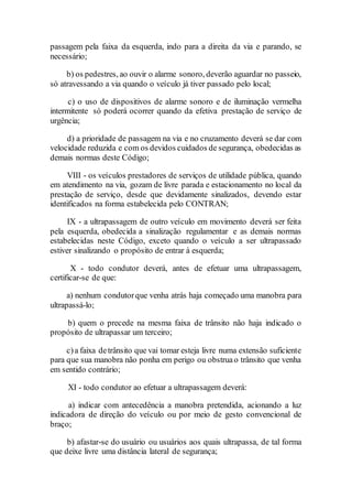 passagem pela faixa da esquerda, indo para a direita da via e parando, se
necessário;
b) os pedestres, ao ouvir o alarme sonoro, deverão aguardar no passeio,
só atravessando a via quando o veículo já tiver passado pelo local;
c) o uso de dispositivos de alarme sonoro e de iluminação vermelha
intermitente só poderá ocorrer quando da efetiva prestação de serviço de
urgência;
d) a prioridade de passagem na via e no cruzamento deverá se dar com
velocidade reduzida e com os devidos cuidados de segurança, obedecidas as
demais normas deste Código;
VIII - os veículos prestadores de serviços de utilidade pública, quando
em atendimento na via, gozam de livre parada e estacionamento no local da
prestação de serviço, desde que devidamente sinalizados, devendo estar
identificados na forma estabelecida pelo CONTRAN;
IX - a ultrapassagem de outro veículo em movimento deverá ser feita
pela esquerda, obedecida a sinalização regulamentar e as demais normas
estabelecidas neste Código, exceto quando o veículo a ser ultrapassado
estiver sinalizando o propósito de entrar à esquerda;
X - todo condutor deverá, antes de efetuar uma ultrapassagem,
certificar-se de que:
a) nenhum condutorque venha atrás haja começado uma manobra para
ultrapassá-lo;
b) quem o precede na mesma faixa de trânsito não haja indicado o
propósito de ultrapassar um terceiro;
c)a faixa detrânsito que vai tomar esteja livre numa extensão suficiente
para que sua manobra não ponha em perigo ou obstruao trânsito que venha
em sentido contrário;
XI - todo condutor ao efetuar a ultrapassagem deverá:
a) indicar com antecedência a manobra pretendida, acionando a luz
indicadora de direção do veículo ou por meio de gesto convencional de
braço;
b) afastar-se do usuário ou usuários aos quais ultrapassa, de tal forma
que deixe livre uma distância lateral de segurança;
 