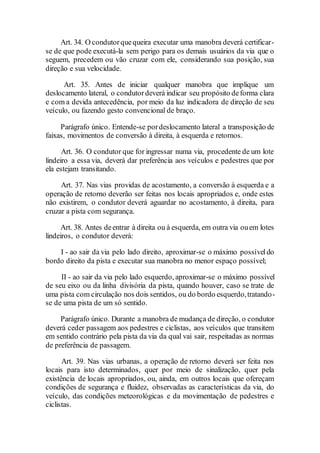 Art. 34. O condutorquequeira executar uma manobra deverá certificar-
se de que pode executá-la sem perigo para os demais usuários da via que o
seguem, precedem ou vão cruzar com ele, considerando sua posição, sua
direção e sua velocidade.
Art. 35. Antes de iniciar qualquer manobra que implique um
deslocamento lateral, o condutordeverá indicar seu propósito deforma clara
e com a devida antecedência, por meio da luz indicadora de direção de seu
veículo, ou fazendo gesto convencional de braço.
Parágrafo único. Entende-se pordeslocamento lateral a transposição de
faixas, movimentos de conversão à direita, à esquerda e retornos.
Art. 36. O condutor que for ingressar numa via, procedente de um lote
lindeiro a essa via, deverá dar preferência aos veículos e pedestres que por
ela estejam transitando.
Art. 37. Nas vias providas de acostamento, a conversão à esquerda e a
operação de retorno deverão ser feitas nos locais apropriados e, onde estes
não existirem, o condutor deverá aguardar no acostamento, à direita, para
cruzar a pista com segurança.
Art. 38. Antes deentrar à direita ou à esquerda, em outra via ouem lotes
lindeiros, o condutor deverá:
I - ao sair da via pelo lado direito, aproximar-se o máximo possíveldo
bordo direito da pista e executar sua manobra no menor espaço possível;
II - ao sair da via pelo lado esquerdo, aproximar-se o máximo possível
de seu eixo ou da linha divisória da pista, quando houver, caso se trate de
uma pista com circulação nos dois sentidos, ou do bordo esquerdo,tratando-
se de uma pista de um só sentido.
Parágrafo único. Durante a manobra de mudança de direção, o condutor
deverá ceder passagem aos pedestres e ciclistas, aos veículos que transitem
em sentido contrário pela pista da via da qual vai sair, respeitadas as normas
de preferência de passagem.
Art. 39. Nas vias urbanas, a operação de retorno deverá ser feita nos
locais para isto determinados, quer por meio de sinalização, quer pela
existência de locais apropriados, ou, ainda, em outros locais que ofereçam
condições de segurança e fluidez, observadas as características da via, do
veículo, das condições meteorológicas e da movimentação de pedestres e
ciclistas.
 
