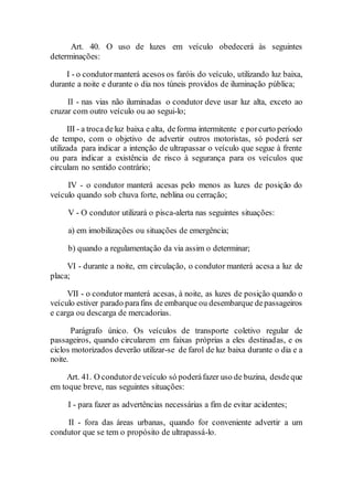 Art. 40. O uso de luzes em veículo obedecerá às seguintes
determinações:
I - o condutormanterá acesos os faróis do veículo, utilizando luz baixa,
durante a noite e durante o dia nos túneis providos de iluminação pública;
II - nas vias não iluminadas o condutor deve usar luz alta, exceto ao
cruzar com outro veículo ou ao segui-lo;
III - a troca deluz baixa e alta, deforma intermitente e porcurto período
de tempo, com o objetivo de advertir outros motoristas, só poderá ser
utilizada para indicar a intenção de ultrapassar o veículo que segue à frente
ou para indicar a existência de risco à segurança para os veículos que
circulam no sentido contrário;
IV - o condutor manterá acesas pelo menos as luzes de posição do
veículo quando sob chuva forte, neblina ou cerração;
V - O condutor utilizará o pisca-alerta nas seguintes situações:
a) em imobilizações ou situações de emergência;
b) quando a regulamentação da via assim o determinar;
VI - durante a noite, em circulação, o condutor manterá acesa a luz de
placa;
VII - o condutor manterá acesas, à noite, as luzes de posição quando o
veículo estiver parado parafins de embarque ou desembarque depassageiros
e carga ou descarga de mercadorias.
Parágrafo único. Os veículos de transporte coletivo regular de
passageiros, quando circularem em faixas próprias a eles destinadas, e os
ciclos motorizados deverão utilizar-se de farol de luz baixa durante o dia e a
noite.
Art. 41. O condutordeveículo só poderáfazer uso de buzina, desdeque
em toque breve, nas seguintes situações:
I - para fazer as advertências necessárias a fim de evitar acidentes;
II - fora das áreas urbanas, quando for conveniente advertir a um
condutor que se tem o propósito de ultrapassá-lo.
 