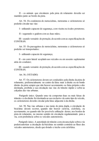 II - os animais que circularem pela pista de rolamento deverão ser
mantidos junto ao bordo da pista.
Art. 54. Os condutores de motocicletas, motonetas e ciclomotores só
poderão circular nas vias:
I - utilizando capacete de segurança, com viseira ou óculos protetores;
II - segurando o guidom com as duas mãos;
III - usando vestuário de proteção, de acordo com as especificações do
CONTRAN.
Art. 55. Os passageiros de motocicletas, motonetas e ciclomotores só
poderão ser transportados:
I - utilizando capacete de segurança;
II - em carro lateral acoplado aos veículos ou em assento suplementar
atrás do condutor;
III - usando vestuário de proteção, de acordo com as especificações do
CONTRAN.
Art. 56. (VETADO)
Art. 57. Os ciclomotores devem ser conduzidos pela direita da pista de
rolamento, preferencialmente no centro da faixa mais à direita ou no bordo
direito da pista sempre que não houver acostamento ou faixa própria a eles
destinada, proibida a sua circulação nas vias de trânsito rápido e sobre as
calçadas das vias urbanas.
Parágrafo único. Quando uma via comportar duas ou mais faixas de
trânsito e a da direita for destinada ao uso exclusivo de outro tipo de veículo,
os ciclomotores deverão circular pela faixa adjacente à da direita.
Art. 58. Nas vias urbanas e nas rurais de pista dupla, a circulação de
bicicletas deverá ocorrer, quando não houver ciclovia, ciclofaixa, ou
acostamento, ou quando não for possívela utilização destes, nos bordos da
pista de rolamento, no mesmo sentido de circulação regulamentado para a
via, com preferência sobre os veículos automotores.
Parágrafo único. A autoridade de trânsito comcircunscrição sobrea via
poderá autorizar a circulação de bicicletas no sentido contrário ao fluxo dos
veículos automotores, desde que dotado o trecho com ciclofaixa.
 