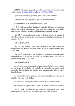 1) 110 (cento e dez) quilômetros por hora para automóveis, camionetas
e motocicletas; (Redação dada pela Lei nº 10.830, de 2003)
2) noventa quilômetros por hora, para ônibus e microônibus;
3) oitenta quilômetros por hora, para os demais veículos;
b) nas estradas, sessenta quilômetros por hora.
§ 2º O órgão ou entidade de trânsito ou rodoviário com circunscrição
sobre a via poderá regulamentar, por meio de sinalização, velocidades
superiores ou inferiores àquelas estabelecidas no parágrafo anterior.
Art. 62. A velocidade mínima não poderá ser inferior à metade da
velocidade máxima estabelecida, respeitadas as condições operacionais de
trânsito e da via.
Art. 63. (VETADO)
Art. 64. As crianças com idade inferior a dez anos devem ser
transportadas nos bancos traseiros, salvo exceções regulamentadas pelo
CONTRAN.
Art. 65. É obrigatório o uso do cinto de segurança para condutor e
passageiros em todas as vias do território nacional, salvo em situações
regulamentadas pelo CONTRAN.
Art. 66. (VETADO)
Art. 67. As provas ou competições desportivas, inclusive seus ensaios,
em via aberta à circulação, só poderão ser realizadas mediante prévia
permissão da autoridade de trânsito com circunscrição sobre a via e
dependerão de:
I - autorização expressa da respectiva confederação desportiva ou de
entidades estaduais a ela filiadas;
II - caução ou fiança para cobrir possíveis danos materiais à via;
III - contrato de seguro contra riscos e acidentes em favor de terceiros;
IV - prévio recolhimento do valor correspondente aos custos
operacionais em que o órgão ou entidade permissionária incorrerá.
 