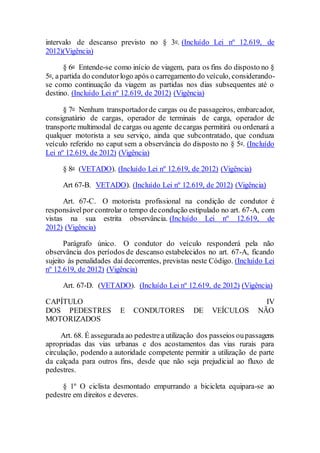 intervalo de descanso previsto no § 3o. (Incluído Lei nº 12.619, de
2012)(Vigência)
§ 6o Entende-se como início de viagem, para os fins do disposto no §
5o, apartida do condutorlogo após o carregamento do veículo, considerando-
se como continuação da viagem as partidas nos dias subsequentes até o
destino. (Incluído Lei nº 12.619, de 2012) (Vigência)
§ 7o Nenhum transportadorde cargas ou de passageiros, embarcador,
consignatário de cargas, operador de terminais de carga, operador de
transporte multimodal de cargas ou agente decargas permitirá ou ordenará a
qualquer motorista a seu serviço, ainda que subcontratado, que conduza
veículo referido no caput sem a observância do disposto no § 5o. (Incluído
Lei nº 12.619, de 2012) (Vigência)
§ 8o (VETADO). (Incluído Lei nº 12.619, de 2012) (Vigência)
Art 67-B. VETADO). (Incluído Lei nº 12.619, de 2012) (Vigência)
Art. 67-C. O motorista profissional na condição de condutor é
responsávelpor controlar o tempo decondução estipulado no art. 67-A, com
vistas na sua estrita observância. (Incluído Lei nº 12.619, de
2012) (Vigência)
Parágrafo único. O condutor do veículo responderá pela não
observância dos períodos de descanso estabelecidos no art. 67-A, ficando
sujeito às penalidades daí decorrentes, previstas neste Código. (Incluído Lei
nº 12.619, de 2012) (Vigência)
Art. 67-D. (VETADO). (Incluído Lei nº 12.619, de 2012) (Vigência)
CAPÍTULO IV
DOS PEDESTRES E CONDUTORES DE VEÍCULOS NÃO
MOTORIZADOS
Art. 68. É assegurada ao pedestrea utilização dos passeios oupassagens
apropriadas das vias urbanas e dos acostamentos das vias rurais para
circulação, podendo a autoridade competente permitir a utilização de parte
da calçada para outros fins, desde que não seja prejudicial ao fluxo de
pedestres.
§ 1º O ciclista desmontado empurrando a bicicleta equipara-se ao
pedestre em direitos e deveres.
 