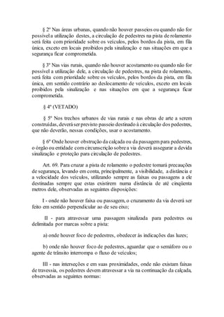 § 2º Nas áreas urbanas, quando não houver passeios ou quando não for
possívela utilização destes, a circulação de pedestres na pista de rolamento
será feita com prioridade sobre os veículos, pelos bordos da pista, em fila
única, exceto em locais proibidos pela sinalização e nas situações em que a
segurança ficar comprometida.
§ 3º Nas vias rurais, quando não houver acostamento ou quando não for
possível a utilização dele, a circulação de pedestres, na pista de rolamento,
será feita com prioridade sobre os veículos, pelos bordos da pista, em fila
única, em sentido contrário ao deslocamento de veículos, exceto em locais
proibidos pela sinalização e nas situações em que a segurança ficar
comprometida.
§ 4º (VETADO)
§ 5º Nos trechos urbanos de vias rurais e nas obras de arte a serem
construídas, deveráserprevisto passeio destinado à circulação dos pedestres,
que não deverão, nessas condições, usar o acostamento.
§ 6º Onde houver obstrução da calçada ou da passagem para pedestres,
o órgão ou entidade com circunscrição sobrea via deverá assegurar a devida
sinalização e proteção para circulação de pedestres.
Art. 69. Para cruzar a pista de rolamento o pedestre tomará precauções
de segurança, levando em conta, principalmente, a visibilidade, a distância e
a velocidade dos veículos, utilizando sempre as faixas ou passagens a ele
destinadas sempre que estas existirem numa distância de até cinqüenta
metros dele, observadas as seguintes disposições:
I - onde não houver faixa ou passagem, o cruzamento da via deverá ser
feito em sentido perpendicular ao de seu eixo;
II - para atravessar uma passagem sinalizada para pedestres ou
delimitada por marcas sobre a pista:
a) onde houver foco de pedestres, obedecer às indicações das luzes;
b) onde não houver foco de pedestres, aguardar que o semáforo ou o
agente de trânsito interrompa o fluxo de veículos;
III - nas interseções e em suas proximidades, onde não existam faixas
de travessia, os pedestres devem atravessar a via na continuação da calçada,
observadas as seguintes normas:
 