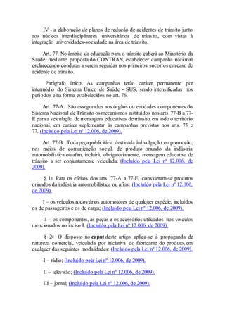 IV - a elaboração de planos de redução de acidentes de trânsito junto
aos núcleos interdisciplinares universitários de trânsito, com vistas à
integração universidades-sociedade na área de trânsito.
Art. 77. No âmbito da educação para o trânsito caberá ao Ministério da
Saúde, mediante proposta do CONTRAN, estabelecer campanha nacional
esclarecendo condutas a serem seguidas nos primeiros socorros em caso de
acidente de trânsito.
Parágrafo único. As campanhas terão caráter permanente por
intermédio do Sistema Único de Saúde - SUS, sendo intensificadas nos
períodos e na forma estabelecidos no art. 76.
Art. 77-A. São assegurados aos órgãos ou entidades componentes do
Sistema Nacional de Trânsito os mecanismos instituídos nos arts. 77-B a 77-
E para a veiculação de mensagens educativas de trânsito em todo o território
nacional, em caráter suplementar às campanhas previstas nos arts. 75 e
77. (Incluído pela Lei nº 12.006, de 2009).
Art. 77-B. Todapeçapublicitária destinada à divulgação ou promoção,
nos meios de comunicação social, de produto oriundo da indústria
automobilística ou afim, incluirá, obrigatoriamente, mensagem educativa de
trânsito a ser conjuntamente veiculada. (Incluído pela Lei nº 12.006, de
2009).
§ 1o Para os efeitos dos arts. 77-A a 77-E, consideram-se produtos
oriundos da indústria automobilística ou afins: (Incluído pela Lei nº 12.006,
de 2009).
I – os veículos rodoviários automotores de qualquer espécie, incluídos
os de passageiros e os de carga; (Incluído pela Lei nº 12.006, de 2009).
II – os componentes, as peças e os acessórios utilizados nos veículos
mencionados no inciso I. (Incluído pela Lei nº 12.006, de 2009).
§ 2o O disposto no caput deste artigo aplica-se à propaganda de
natureza comercial, veiculada por iniciativa do fabricante do produto, em
qualquer das seguintes modalidades: (Incluído pela Lei nº 12.006, de 2009).
I – rádio; (Incluído pela Lei nº 12.006, de 2009).
II – televisão; (Incluído pela Lei nº 12.006, de 2009).
III – jornal; (Incluído pela Lei nº 12.006, de 2009).
 