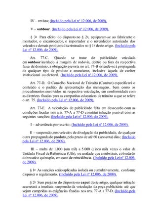 IV – revista; (Incluído pela Lei nº 12.006, de 2009).
V – outdoor. (Incluído pela Lei nº 12.006, de 2009).
§ 3o Para efeito do disposto no § 2o, equiparam-se ao fabricante o
montador, o encarroçador, o importador e o revendedor autorizado dos
veículos e demais produtos discriminados no § 1o deste artigo. (Incluído pela
Lei nº 12.006, de 2009).
Art. 77-C. Quando se tratar de publicidade veiculada
em outdoor instalado à margem de rodovia, dentro ou fora da respectiva
faixa de domínio, a obrigação prevista no art. 77-B estende-se à propaganda
de qualquer tipo de produto e anunciante, inclusive àquela de caráter
institucional ou eleitoral. (Incluído pela Lei nº 12.006, de 2009).
Art. 77-D. O Conselho Nacional de Trânsito (Contran) especificará o
conteúdo e o padrão de apresentação das mensagens, bem como os
procedimentos envolvidos na respectiva veiculação, em conformidade com
as diretrizes fixadas para as campanhas educativas de trânsito a que se refere
o art. 75. (Incluído pela Lei nº 12.006, de 2009).
Art. 77-E. A veiculação de publicidade feita em desacordo com as
condições fixadas nos arts. 77-A a 77-D constitui infração punível com as
seguintes sanções: (Incluído pela Lei nº 12.006, de 2009).
I – advertência por escrito; (Incluído pela Lei nº 12.006, de 2009).
II – suspensão, nos veículos de divulgação da publicidade, de qualquer
outra propaganda do produto, pelo prazo de até 60 (sessenta) dias; (Incluído
pela Lei nº 12.006, de 2009).
III – multa de 1.000 (um mil) a 5.000 (cinco mil) vezes o valor da
Unidade Fiscal deReferência (Ufir), ou unidade que a substituir, cobradado
dobro até o quíntuplo, em caso de reincidência. (Incluído pela Lei nº 12.006,
de 2009).
§ 1o As sanções serão aplicadas isolada ou cumulativamente, conforme
dispuser o regulamento. (Incluído pela Lei nº 12.006, de 2009).
§ 2o Sem prejuízo do disposto no caput deste artigo, qualquer infração
acarretará a imediata suspensão da veiculação da peça publicitária até que
sejam cumpridas as exigências fixadas nos arts. 77-A a 77-D. (Incluído pela
Lei nº 12.006, de 2009).
 