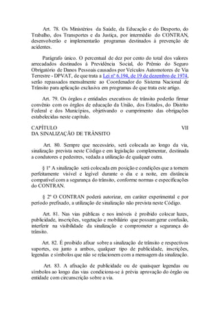 Art. 78. Os Ministérios da Saúde, da Educação e do Desporto, do
Trabalho, dos Transportes e da Justiça, por intermédio do CONTRAN,
desenvolverão e implementarão programas destinados à prevenção de
acidentes.
Parágrafo único. O percentual de dez por cento do total dos valores
arrecadados destinados à Previdência Social, do Prêmio do Seguro
Obrigatório de Danos Pessoais causados por Veículos Automotores de Via
Terrestre - DPVAT, de que trata a Lei nº 6.194, de 19 de dezembro de 1974,
serão repassados mensalmente ao Coordenador do Sistema Nacional de
Trânsito para aplicação exclusiva em programas de que trata este artigo.
Art. 79. Os órgãos e entidades executivos de trânsito poderão firmar
convênio com os órgãos de educação da União, dos Estados, do Distrito
Federal e dos Municípios, objetivando o cumprimento das obrigações
estabelecidas neste capítulo.
CAPÍTULO VII
DA SINALIZAÇÃO DE TRÂNSITO
Art. 80. Sempre que necessário, será colocada ao longo da via,
sinalização prevista neste Código e em legislação complementar, destinada
a condutores e pedestres, vedada a utilização de qualquer outra.
§ 1º A sinalização será colocada em posição e condições que a tornem
perfeitamente visível e legível durante o dia e a noite, em distância
compatível com a segurança do trânsito, conforme normas e especificações
do CONTRAN.
§ 2º O CONTRAN poderá autorizar, em caráter experimental e por
período prefixado, a utilização de sinalização não prevista neste Código.
Art. 81. Nas vias públicas e nos imóveis é proibido colocar luzes,
publicidade, inscrições, vegetação e mobiliário que possam gerar confusão,
interferir na visibilidade da sinalização e comprometer a segurança do
trânsito.
Art. 82. É proibido afixar sobre a sinalização de trânsito e respectivos
suportes, ou junto a ambos, qualquer tipo de publicidade, inscrições,
legendas e símbolos que não se relacionem com a mensagem da sinalização.
Art. 83. A afixação de publicidade ou de quaisquer legendas ou
símbolos ao longo das vias condiciona-se à prévia aprovação do órgão ou
entidade com circunscrição sobre a via.
 