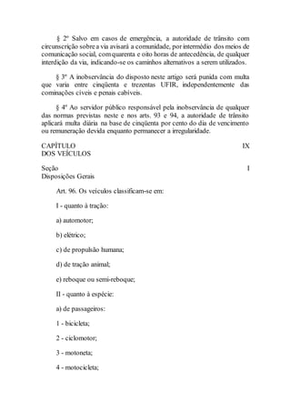 § 2º Salvo em casos de emergência, a autoridade de trânsito com
circunscrição sobrea via avisará a comunidade, porintermédio dos meios de
comunicação social, comquarenta e oito horas de antecedência, de qualquer
interdição da via, indicando-se os caminhos alternativos a serem utilizados.
§ 3º A inobservância do disposto neste artigo será punida com multa
que varia entre cinqüenta e trezentas UFIR, independentemente das
cominações cíveis e penais cabíveis.
§ 4º Ao servidor público responsável pela inobservância de qualquer
das normas previstas neste e nos arts. 93 e 94, a autoridade de trânsito
aplicará multa diária na base de cinqüenta por cento do dia de vencimento
ou remuneração devida enquanto permanecer a irregularidade.
CAPÍTULO IX
DOS VEÍCULOS
Seção I
Disposições Gerais
Art. 96. Os veículos classificam-se em:
I - quanto à tração:
a) automotor;
b) elétrico;
c) de propulsão humana;
d) de tração animal;
e) reboque ou semi-reboque;
II - quanto à espécie:
a) de passageiros:
1 - bicicleta;
2 - ciclomotor;
3 - motoneta;
4 - motocicleta;
 