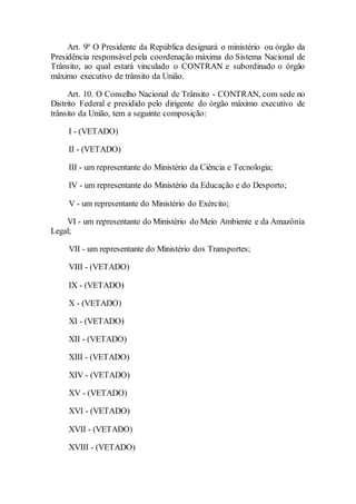Art. 9º O Presidente da República designará o ministério ou órgão da
Presidência responsável pela coordenação máxima do Sistema Nacional de
Trânsito, ao qual estará vinculado o CONTRAN e subordinado o órgão
máximo executivo de trânsito da União.
Art. 10. O Conselho Nacional de Trânsito - CONTRAN, com sede no
Distrito Federal e presidido pelo dirigente do órgão máximo executivo de
trânsito da União, tem a seguinte composição:
I - (VETADO)
II - (VETADO)
III - um representante do Ministério da Ciência e Tecnologia;
IV - um representante do Ministério da Educação e do Desporto;
V - um representante do Ministério do Exército;
VI - um representante do Ministério do Meio Ambiente e da Amazônia
Legal;
VII - um representante do Ministério dos Transportes;
VIII - (VETADO)
IX - (VETADO)
X - (VETADO)
XI - (VETADO)
XII - (VETADO)
XIII - (VETADO)
XIV - (VETADO)
XV - (VETADO)
XVI - (VETADO)
XVII - (VETADO)
XVIII - (VETADO)
 