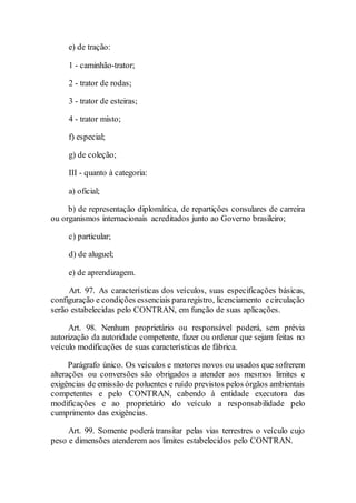 e) de tração:
1 - caminhão-trator;
2 - trator de rodas;
3 - trator de esteiras;
4 - trator misto;
f) especial;
g) de coleção;
III - quanto à categoria:
a) oficial;
b) de representação diplomática, de repartições consulares de carreira
ou organismos internacionais acreditados junto ao Governo brasileiro;
c) particular;
d) de aluguel;
e) de aprendizagem.
Art. 97. As características dos veículos, suas especificações básicas,
configuração e condições essenciais pararegistro, licenciamento ecirculação
serão estabelecidas pelo CONTRAN, em função de suas aplicações.
Art. 98. Nenhum proprietário ou responsável poderá, sem prévia
autorização da autoridade competente, fazer ou ordenar que sejam feitas no
veículo modificações de suas características de fábrica.
Parágrafo único. Os veículos e motores novos ou usados que sofrerem
alterações ou conversões são obrigados a atender aos mesmos limites e
exigências de emissão de poluentes e ruído previstos pelos órgãos ambientais
competentes e pelo CONTRAN, cabendo à entidade executora das
modificações e ao proprietário do veículo a responsabilidade pelo
cumprimento das exigências.
Art. 99. Somente poderá transitar pelas vias terrestres o veículo cujo
peso e dimensões atenderem aos limites estabelecidos pelo CONTRAN.
 
