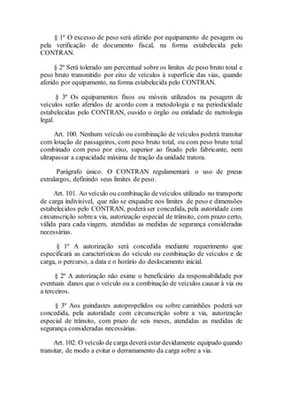 § 1º O excesso de peso será aferido por equipamento de pesagem ou
pela verificação de documento fiscal, na forma estabelecida pelo
CONTRAN.
§ 2º Será tolerado um percentual sobre os limites de peso bruto total e
peso bruto transmitido por eixo de veículos à superfície das vias, quando
aferido por equipamento, na forma estabelecida pelo CONTRAN.
§ 3º Os equipamentos fixos ou móveis utilizados na pesagem de
veículos serão aferidos de acordo com a metodologia e na periodicidade
estabelecidas pelo CONTRAN, ouvido o órgão ou entidade de metrologia
legal.
Art. 100. Nenhum veículo ou combinação de veículos poderá transitar
com lotação de passageiros, com peso bruto total, ou com peso bruto total
combinado com peso por eixo, superior ao fixado pelo fabricante, nem
ultrapassar a capacidade máxima de tração da unidade tratora.
Parágrafo único. O CONTRAN regulamentará o uso de pneus
extralargos, definindo seus limites de peso.
Art. 101. Ao veículo ou combinação deveículos utilizado no transporte
de carga indivisível, que não se enquadre nos limites de peso e dimensões
estabelecidos pelo CONTRAN, poderá ser concedida, pela autoridade com
circunscrição sobrea via, autorização especial de trânsito, com prazo certo,
válida para cada viagem, atendidas as medidas de segurança consideradas
necessárias.
§ 1º A autorização será concedida mediante requerimento que
especificará as características do veículo ou combinação de veículos e de
carga, o percurso, a data e o horário do deslocamento inicial.
§ 2º A autorização não exime o beneficiário da responsabilidade por
eventuais danos que o veículo ou a combinação de veículos causar à via ou
a terceiros.
§ 3º Aos guindastes autopropelidos ou sobre caminhões poderá ser
concedida, pela autoridade com circunscrição sobre a via, autorização
especial de trânsito, com prazo de seis meses, atendidas as medidas de
segurança consideradas necessárias.
Art. 102. O veículo de carga deverá estar devidamente equipado quando
transitar, de modo a evitar o derramamento da carga sobre a via.
 