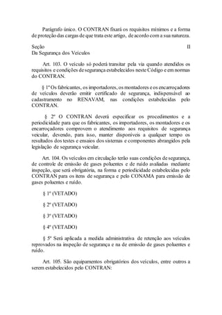 Parágrafo único. O CONTRAN fixará os requisitos mínimos e a forma
de proteção das cargas de que trata este artigo, deacordo com a sua natureza.
Seção II
Da Segurança dos Veículos
Art. 103. O veículo só poderá transitar pela via quando atendidos os
requisitos e condições desegurança estabelecidos neste Código e em normas
do CONTRAN.
§ 1º Os fabricantes, os importadores, os montadores eos encarroçadores
de veículos deverão emitir certificado de segurança, indispensável ao
cadastramento no RENAVAM, nas condições estabelecidas pelo
CONTRAN.
§ 2º O CONTRAN deverá especificar os procedimentos e a
periodicidade para que os fabricantes, os importadores, os montadores e os
encarroçadores comprovem o atendimento aos requisitos de segurança
veicular, devendo, para isso, manter disponíveis a qualquer tempo os
resultados dos testes e ensaios dos sistemas e componentes abrangidos pela
legislação de segurança veicular.
Art. 104. Os veículos em circulação terão suas condições desegurança,
de controle de emissão de gases poluentes e de ruído avaliadas mediante
inspeção, que será obrigatória, na forma e periodicidade estabelecidas pelo
CONTRAN para os itens de segurança e pelo CONAMA para emissão de
gases poluentes e ruído.
§ 1º (VETADO)
§ 2º (VETADO)
§ 3º (VETADO)
§ 4º (VETADO)
§ 5º Será aplicada a medida administrativa de retenção aos veículos
reprovados na inspeção de segurança e na de emissão de gases poluentes e
ruído.
Art. 105. São equipamentos obrigatórios dos veículos, entre outros a
serem estabelecidos pelo CONTRAN:
 